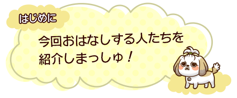 はじめに　今回おはなしする人たちを紹介しまっしゅ！