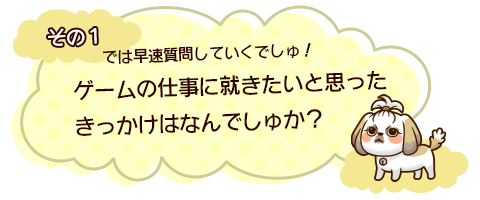 その１　では早速質問していくでしゅ！ゲームの仕事に就きたいと思ったきっかけはなんでしゅか？