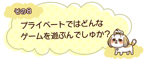 その8　プライベートではどんなゲームを遊ぶんでしゅか？