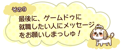 その9　最後に、ゲームドゥに就職したい人にメッセージをお願いしまっしゅ！