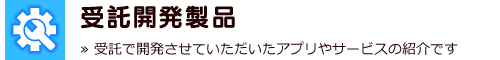 受託開発製品　≫ 受託で開発させていただいたアプリやサービスの紹介です